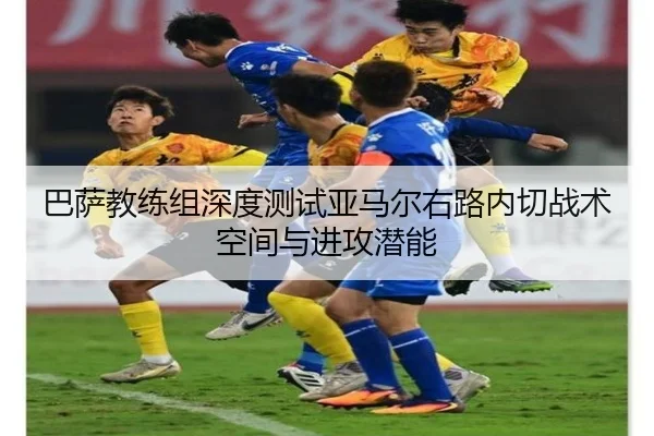 巴萨教练组深度测试亚马尔右路内切战术空间与进攻潜能