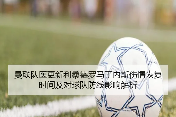 曼联队医更新利桑德罗马丁内斯伤情恢复时间及对球队防线影响解析