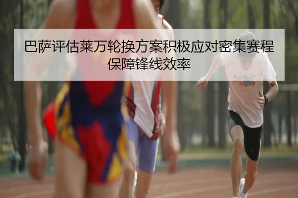 巴萨评估莱万轮换方案积极应对密集赛程保障锋线效率
