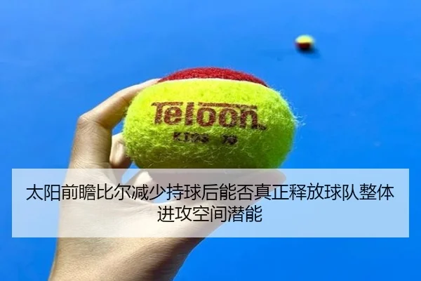 太阳前瞻比尔减少持球后能否真正释放球队整体进攻空间潜能