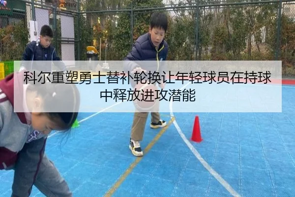 科尔重塑勇士替补轮换让年轻球员在持球中释放进攻潜能